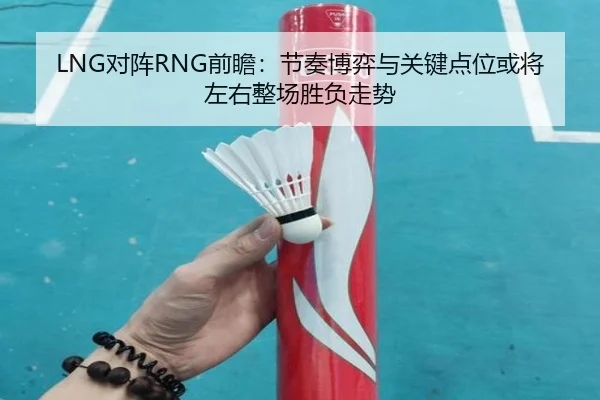 LNG对阵RNG前瞻：节奏博弈与关键点位或将左右整场胜负走势（KAIYUN）